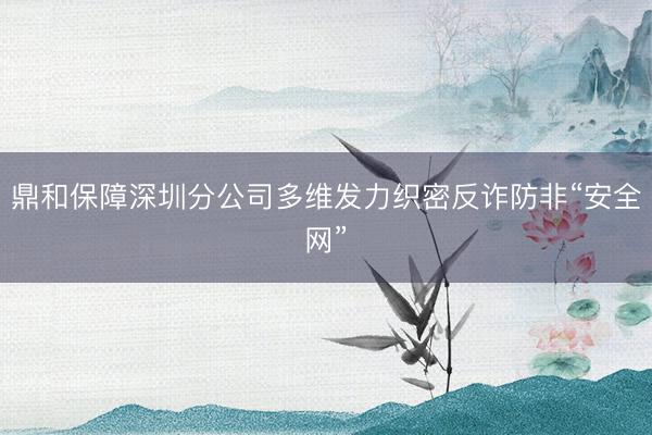 鼎和保障深圳分公司多维发力织密反诈防非“安全网”