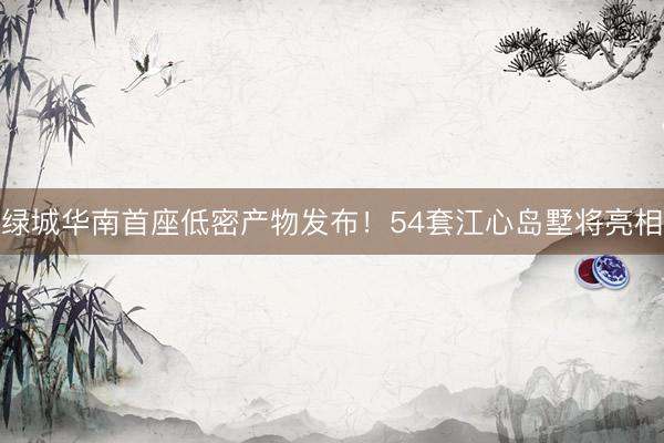 绿城华南首座低密产物发布！54套江心岛墅将亮相