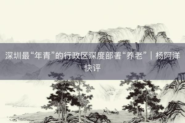 深圳最“年青”的行政区深度部署“养老”｜杨阿洋快评
